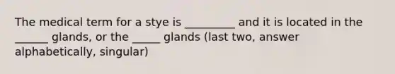 The medical term for a stye is _________ and it is located in the ______ glands, or the _____ glands (last two, answer alphabetically, singular)