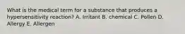 What is the medical term for a substance that produces a hypersensitivity reaction? A. Irritant B. chemical C. Pollen D. Allergy E. Allergen