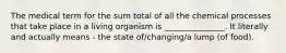 The medical term for the sum total of all the chemical processes that take place in a living organism is _______________. It literally and actually means - the state of/changing/a lump (of food).