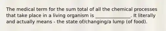 The medical term for the sum total of all the chemical processes that take place in a living organism is _______________. It literally and actually means - the state of/changing/a lump (of food).