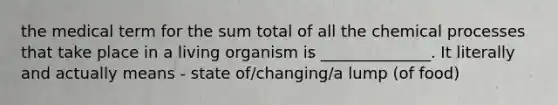 the medical term for the sum total of all the chemical processes that take place in a living organism is ______________. It literally and actually means - state of/changing/a lump (of food)