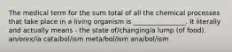 The medical term for the sum total of all the chemical processes that take place in a living organism is ________________. It literally and actually means - the state of/changing/a lump (of food). an/orex/ia cata/bol/ism meta/bol/ism ana/bol/ism