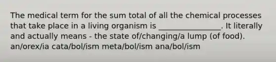 The medical term for the sum total of all the chemical processes that take place in a living organism is ________________. It literally and actually means - the state of/changing/a lump (of food). an/orex/ia cata/bol/ism meta/bol/ism ana/bol/ism