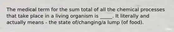 The medical term for the sum total of all the chemical processes that take place in a living organism is _____. It literally and actually means - the state of/changing/a lump (of food).