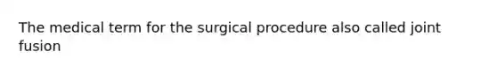 The medical term for the surgical procedure also called joint fusion