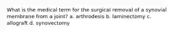 What is the medical term for the surgical removal of a synovial membrane from a joint? a. arthrodesis b. laminectomy c. allograft d. synovectomy