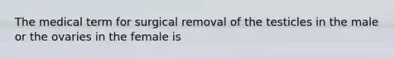 The medical term for surgical removal of the testicles in the male or the ovaries in the female is