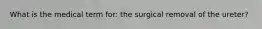 What is the medical term for: the surgical removal of the ureter?