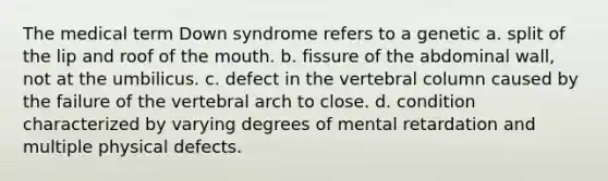 The medical term Down syndrome refers to a genetic a. split of the lip and roof of <a href='https://www.questionai.com/knowledge/krBoWYDU6j-the-mouth' class='anchor-knowledge'>the mouth</a>. b. fissure of the abdominal wall, not at the umbilicus. c. defect in the <a href='https://www.questionai.com/knowledge/ki4fsP39zf-vertebral-column' class='anchor-knowledge'>vertebral column</a> caused by the failure of the vertebral arch to close. d. condition characterized by varying degrees of mental retardation and multiple physical defects.