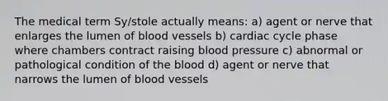 The medical term Sy/stole actually means: a) agent or nerve that enlarges the lumen of blood vessels b) cardiac cycle phase where chambers contract raising blood pressure c) abnormal or pathological condition of the blood d) agent or nerve that narrows the lumen of blood vessels