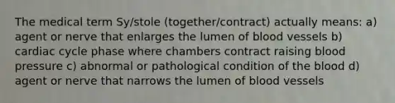 The medical term Sy/stole (together/contract) actually means: a) agent or nerve that enlarges the lumen of <a href='https://www.questionai.com/knowledge/kZJ3mNKN7P-blood-vessels' class='anchor-knowledge'>blood vessels</a> b) cardiac cycle phase where chambers contract raising blood pressure c) abnormal or pathological condition of <a href='https://www.questionai.com/knowledge/k7oXMfj7lk-the-blood' class='anchor-knowledge'>the blood</a> d) agent or nerve that narrows the lumen of blood vessels