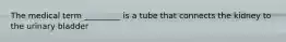 The medical term _________ is a tube that connects the kidney to the urinary bladder