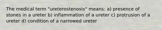 The medical term "ureterostenosis" means: a) presence of stones in a ureter b) inflammation of a ureter c) protrusion of a ureter d) condition of a narrowed ureter