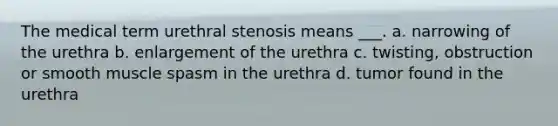 The medical term urethral stenosis means ___. a. narrowing of the urethra b. enlargement of the urethra c. twisting, obstruction or smooth muscle spasm in the urethra d. tumor found in the urethra