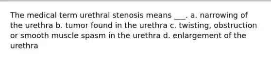 The medical term urethral stenosis means ___. a. narrowing of the urethra b. tumor found in the urethra c. twisting, obstruction or smooth muscle spasm in the urethra d. enlargement of the urethra