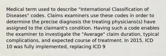 Medical term used to describe "International Classification of Diseases" codes. Claims examiners use these codes in order to determine the precise diagnosis the treating physicians(s) have assigned to the claimant's condition. Having such a code enables the examiner to investigate the "Average" claim duration, typical complications, and expected course of treatment. In 2015, ICD 10 was fully implemented, replacing ICD 9