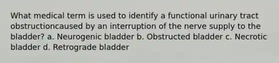 What medical term is used to identify a functional urinary tract obstructioncaused by an interruption of the nerve supply to the bladder? a. Neurogenic bladder b. Obstructed bladder c. Necrotic bladder d. Retrograde bladder