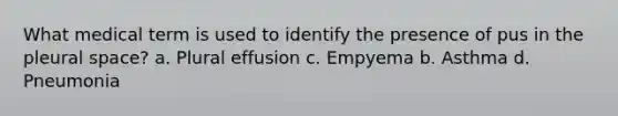 What medical term is used to identify the presence of pus in the pleural space? a. Plural effusion c. Empyema b. Asthma d. Pneumonia