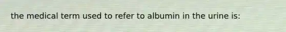 the medical term used to refer to albumin in the urine is: