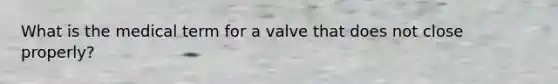 What is the medical term for a valve that does not close properly?