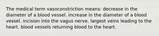 The medical term vasoconstriction means: decrease in the diameter of a blood vessel. increase in the diameter of a blood vessel. incision into the vagus nerve. largest veins leading to the heart. blood vessels returning blood to the heart.