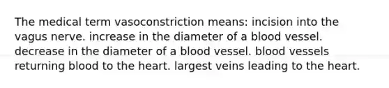 The medical term vasoconstriction means: incision into the vagus nerve. increase in the diameter of a blood vessel. decrease in the diameter of a blood vessel. blood vessels returning blood to the heart. largest veins leading to the heart.