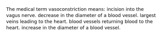 The medical term vasoconstriction means: incision into the vagus nerve. decrease in the diameter of a blood vessel. largest veins leading to the heart. blood vessels returning blood to the heart. increase in the diameter of a blood vessel.