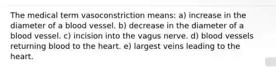 The medical term vasoconstriction means: a) increase in the diameter of a blood vessel. b) decrease in the diameter of a blood vessel. c) incision into the vagus nerve. d) blood vessels returning blood to the heart. e) largest veins leading to the heart.