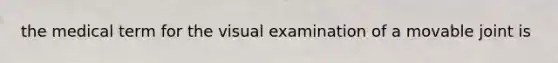 the medical term for the visual examination of a movable joint is