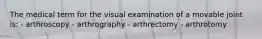 The medical term for the visual examination of a movable joint is: - arthroscopy - arthrography - arthrectomy - arthrotomy