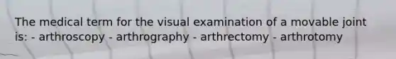 The medical term for the visual examination of a movable joint is: - arthroscopy - arthrography - arthrectomy - arthrotomy