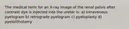 The medical term for an X-ray image of the renal pelvis after contrast dye is injected into the ureter is: a) intravenous pyelogram b) retrograde pyelogram c) pyeloplasty d) pyelolithotomy