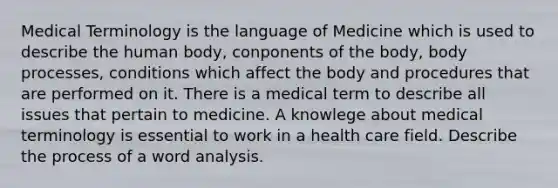 Medical Terminology is the language of Medicine which is used to describe the human body, conponents of the body, body processes, conditions which affect the body and procedures that are performed on it. There is a medical term to describe all issues that pertain to medicine. A knowlege about medical terminology is essential to work in a health care field. Describe the process of a word analysis.