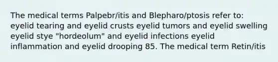 The medical terms Palpebr/itis and Blepharo/ptosis refer to: eyelid tearing and eyelid crusts eyelid tumors and eyelid swelling eyelid stye "hordeolum" and eyelid infections eyelid inflammation and eyelid drooping 85. The medical term Retin/itis