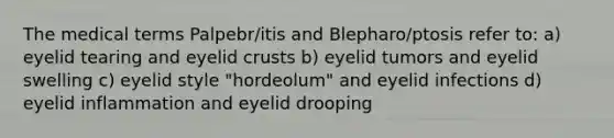 The medical terms Palpebr/itis and Blepharo/ptosis refer to: a) eyelid tearing and eyelid crusts b) eyelid tumors and eyelid swelling c) eyelid style "hordeolum" and eyelid infections d) eyelid inflammation and eyelid drooping