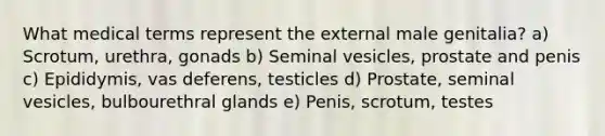 What medical terms represent the external male genitalia? a) Scrotum, urethra, gonads b) Seminal vesicles, prostate and penis c) Epididymis, vas deferens, testicles d) Prostate, seminal vesicles, bulbourethral glands e) Penis, scrotum, testes