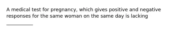 A medical test for pregnancy, which gives positive and negative responses for the same woman on the same day is lacking ___________