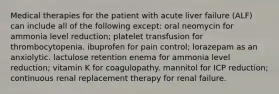 Medical therapies for the patient with acute liver failure (ALF) can include all of the following except: oral neomycin for ammonia level reduction; platelet transfusion for thrombocytopenia. ibuprofen for pain control; lorazepam as an anxiolytic. lactulose retention enema for ammonia level reduction; vitamin K for coagulopathy. mannitol for ICP reduction; continuous renal replacement therapy for renal failure.