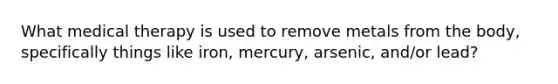 What medical therapy is used to remove metals from the body, specifically things like iron, mercury, arsenic, and/or lead?