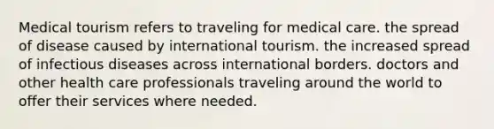 Medical tourism refers to traveling for medical care. the spread of disease caused by international tourism. the increased spread of infectious diseases across international borders. doctors and other health care professionals traveling around the world to offer their services where needed.