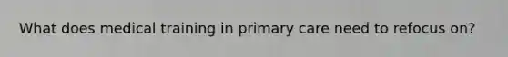 What does medical training in primary care need to refocus on?