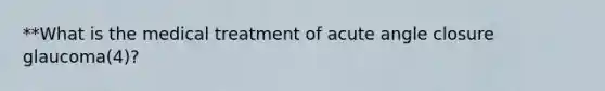 **What is the medical treatment of acute angle closure glaucoma(4)?