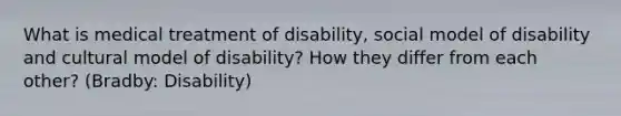 What is medical treatment of disability, social model of disability and cultural model of disability? How they differ from each other? (Bradby: Disability)