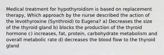 Medical treatment for hypothyroidism is based on replacement therapy, Which approach by the nurse described the action of the levothyroxine (Synthroid) to Eugena? a) Decreases the size of the thyroid gland b) blocks the production of the thyroid hormone c) increases, fat, protein, carbohydrate metabolism and overall metabolic rate d) decreases the blood flow to the thyroid gland