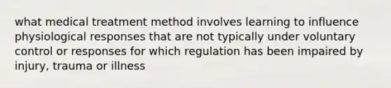 what medical treatment method involves learning to influence physiological responses that are not typically under voluntary control or responses for which regulation has been impaired by injury, trauma or illness