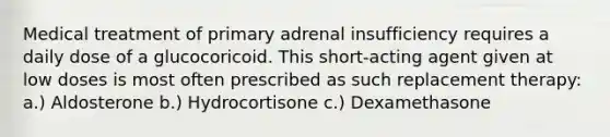 Medical treatment of primary adrenal insufficiency requires a daily dose of a glucocoricoid. This short-acting agent given at low doses is most often prescribed as such replacement therapy: a.) Aldosterone b.) Hydrocortisone c.) Dexamethasone