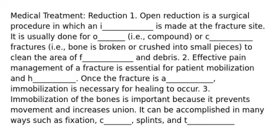 Medical Treatment: Reduction 1. Open reduction is a surgical procedure in which an i_____________ is made at the fracture site. It is usually done for o_______ (i.e., compound) or c___________ fractures (i.e., bone is broken or crushed into small pieces) to clean the area of f_____________ and debris. 2. Effective pain management of a fracture is essential for patient mobilization and h___________. Once the fracture is a____________, immobilization is necessary for healing to occur. 3. Immobilization of the bones is important because it prevents movement and increases union. It can be accomplished in many ways such as fixation, c_______, splints, and t____________