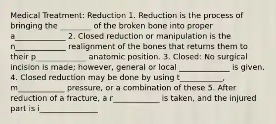 Medical Treatment: Reduction 1. Reduction is the process of bringing the ________ of the broken bone into proper a_____________ 2. Closed reduction or manipulation is the n_____________ realignment of the bones that returns them to their p_____________ anatomic position. 3. Closed: No surgical incision is made; however, general or local _____________ is given. 4. Closed reduction may be done by using t___________, m____________ pressure, or a combination of these 5. After reduction of a fracture, a r____________ is taken, and the injured part is i_______________