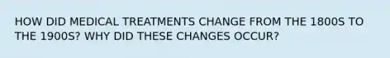 HOW DID MEDICAL TREATMENTS CHANGE FROM THE 1800S TO THE 1900S? WHY DID THESE CHANGES OCCUR?