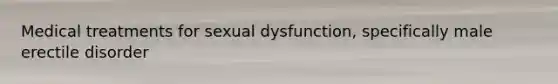 Medical treatments for sexual dysfunction, specifically male erectile disorder